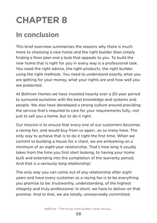 Chapter 8
In conclusion
This brief overview summarises the reasons why there is much
more to choosing a new home and the right builder than simply
finding a floor plan and a look that appeals to you. To build the
new home that is right for you in every way is a professional task.
You need the right advice, the right products, the right builder,
using the right methods. You need to understand exactly what you
are getting for your money, what your rights are and how well you
are protected.
At Bellriver Homes we have invested heavily over a 20-year period
to surround ourselves with the best knowledge and systems and
people. We also have developed a strong culture around providing
the service that’s required to care for your requirements fully...not
just to sell you a home, but to do it right.
Our mission is to ensure that every one of our customers becomes
a raving fan, and would buy from us again...as so many have. The
only way to achieve that is to do it right the first time. When we
commit to building a house for a client, we are embarking on a
minimum of an eight-year relationship. That’s how long it usually
takes from the time you first start looking, to having your home
built and extending into the completion of the warranty period.
And that is a seriously long relationship!
The only way you can come out of any relationship after eight
years and have every customer as a raving fan is to be everything
you promise to be: trustworthy, understanding, of the highest
integrity and truly professional. In short, we have to deliver on that
promise. And to that, we are totally, unreservedly committed.
BellRiver – The things most builders never tell you…
59
 