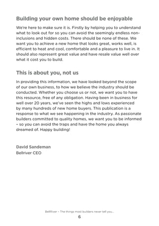 Building your own home should be enjoyable
We’re here to make sure it is. Firstly by helping you to understand
what to look out for so you can avoid the seemingly endless non-
inclusions and hidden costs. There should be none of these. We
want you to achieve a new home that looks great, works well, is
efficient to heat and cool, comfortable and a pleasure to live in. It
should also represent great value and have resale value well over
what it cost you to build.
This is about you, not us
In providing this information, we have looked beyond the scope
of our own business, to how we believe the industry should be
conducted. Whether you choose us or not, we want you to have
this resource, free of any obligation. Having been in business for
well over 20 years, we’ve seen the highs and lows experienced
by many hundreds of new home buyers. This publication is a
response to what we see happening in the industry. As passionate
builders committed to quality homes, we want you to be informed
– so you can avoid the traps and have the home you always
dreamed of. Happy building!
David Sandeman
Bellriver CEO
BellRiver – The things most builders never tell you…
6
 