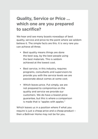 Quality, Service or Price …
which one are you prepared
to sacrifice?
We hear and see many boasts nowadays of best
quality, service and price-to the point where we seldom
believe it. The simple facts are this. It is very rare you
can achieve all three.
•	 	Best quality means things are done
the best way, by the best people using
the best materials. This is seldom
achieved at the lowest cost.
•	 	Best service, in this industry, requires
programs, consultants and supervisors-to
provide you with the service levels we are
passionate about comes at some cost.
•	 	Which leaves price. Put simply, we are
not prepared to compromise on the
quality and service we provide our
customers. We do have a lowest price
guarantee, but this is where a comparison
is made that is “apples with apples.”
Which leaves us in a position where if what you 	
require is just a cheap price and a cheap product –
then a Bellriver Home may not be for you.
 