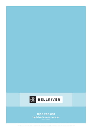 1800 200 888
bellriverhomes.com.au
Builders Lic. 61247C
*Please note:  While every effort is made to supply the most accurate and up-to-date product information available, photography and illustrations may include options not available on all designs.
While accurate at time of printing, details may change without notice, errors and omissions excepted. Please refer to final plan and contracts for precise specifications. 2002/02
 