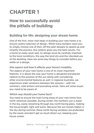 Chapter 1
How to successfully avoid
the pitfalls of building
Building for life: designing your dream home
One of the first, most vital steps in building your new home is to
ensure careful selection of design. While many builders want you
to simply choose one of their off-the-plan designs to speed up and
simplify the process, this seldom gives you the best results. For
a home to really work well, its design must be carefully matched
to the local conditions, the way the land sits and the intended use
of the dwelling. Here are some key things to consider before you
settle on a design.
Site aspect and how it affects your home’s livability
The aspect of your new home is one of its most important
features. It is about the way your home is designed and placed
relative to the position of the sun along with considering
other environmental features as well. In regional Australia, we
experience wide variations between the seasons – with hot
summers, cold winters and prevailing winds. Here are some issues
you need to be aware of.
Which way should your home face?
You need to ensure the main living areas of your new home face
north wherever possible. During winter, the northern sun is lower
in the sky, easily streaming through any north-facing glass, making
the house bright, light and warm. Because the sun travels higher in
the sky during summer, these north-facing windows are protected
by the eaves and don’t get so much direct sun, keeping your
house cooler.
BellRiver – The things most builders never tell you…
7
 