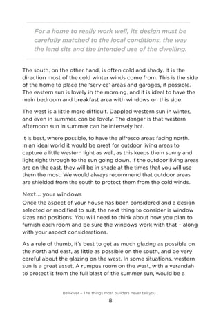 For a home to really work well, its design must be
carefully matched to the local conditions, the way
the land sits and the intended use of the dwelling.
The south, on the other hand, is often cold and shady. It is the
direction most of the cold winter winds come from. This is the side
of the home to place the ‘service’ areas and garages, if possible.
The eastern sun is lovely in the morning, and it is ideal to have the
main bedroom and breakfast area with windows on this side.
The west is a little more difficult. Dappled western sun in winter,
and even in summer, can be lovely. The danger is that western
afternoon sun in summer can be intensely hot.
It is best, where possible, to have the alfresco areas facing north.	
In an ideal world it would be great for outdoor living areas to
capture a little western light as well, as this keeps them sunny and
light right through to the sun going down. If the outdoor living areas
are on the east, they will be in shade at the times that you will use
them the most. We would always recommend that outdoor areas
are shielded from the south to protect them from the cold winds.
Next... your windows
Once the aspect of your house has been considered and a design
selected or modified to suit, the next thing to consider is window
sizes and positions. You will need to think about how you plan to
furnish each room and be sure the windows work with that – along
with your aspect considerations.
As a rule of thumb, it’s best to get as much glazing as possible on
the north and east, as little as possible on the south, and be very
careful about the glazing on the west. In some situations, western
sun is a great asset. A rumpus room on the west, with a verandah
to protect it from the full blast of the summer sun, would be a
BellRiver – The things most builders never tell you…
8
 