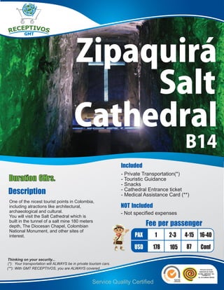 Zipaquirá
                                              Salt
                                         Cathedral
                                                                                               B14
                                                                   Included
                                                                   - Private Transportation(*)
Duration 6Hrs.                                                     - Touristic Guidance
                                                                   - Snacks
Description                                                        - Cathedral Entrance ticket
                                                                   - Medical Assistance Card (**)
 One of the nicest tourist points in Colombia,
 including atractions like architectural,                          NOT Included
 archaeological and cultural.                                      - Not specified expenses
 You will visit the Salt Cathedral which is
 built in the tunnel of a salt mine 180 meters
 depth, The Diocesan Chapel, Colombian                                         Fee per passenger
 National Monument, and other sites of
 interest.                                                               PAX      1     2-3    4-15 16-40
                                                                        USD       178   105    87   Conf
Thinking on your security...
(*): Your transportation will ALWAYS be in private tourism cars.
(**): With GMT RECEPTIVOS, you are ALWAYS covered.


                                                    Service Quality Certified
 