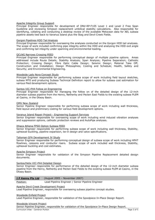 Curriculum Vitae - Cameron Punton Page 3 of 5
Apache Integrity Group Support
Principal Engineer responsible for development of DNV-RP-F105 Level 1 and Level 2 Free Span
Guideline and reviewing Simpson replacement umbilical stability calculations. Also responsible for
identifying, collating and conducting a desktop review of the available Metocean data for AEL subsea
pipeline assets tied back to Varanus Island plus the Stag and Devil Creek Fields.
Gorgon Pipelines HDD Tail Analysis
Principal Engineer responsible for overseeing the analyses conducted on the Gorgon HDD tail analyses.
The scope of work included confirming pipe integrity within the HDD and analysing the HDD exit angle
and confirming tail integrity under spanning and environmental loading.
QCLNG Narrows Crossing FEED
Principal Engineer responsible for performing conceptual design of multiple pipeline options. Areas
addressed include Route Details; Stability Analysis; Span Analysis; Pipeline Separation; Cathodic
Protection; Crossing Design; Fibre Optic Cable Design; Seismic Design; Material Take Off;
Construction and Installation; Design Philosophies; Costing and Schedule; Health, Safety and
Security; and Environmental Engineering.
Woodside Lady Nora Concept Study
Principal Engineer responsible for performing subsea scope of work including field layout sketches,
subsea MTO and producing Subsea Technical Definition report to allow for subsea cost estimation for
various filed development options.
Santos VIC-P44 Follow on Engineering
Principal Engineer responsible for managing the follow on of the detailed design of the 12-inch
diameter subsea pipeline from the Henry, Netherby and Pecten East Fields to the existing subsea PLEM
at Casino, in the Otway Basin.
OMV New Zealand
Senior Pipeline Engineer responsible for performing subsea scope of work including wall thickness,
field layout and preliminary costing for various field development options.
Varanus Island Repair Project - Engineering Support Services
Senior Engineer responsible for overseeing scope of work including wind induced vibration analyses
and suppression options, cathodic protection reviews and AutoPipe analyses.
Ithaca Athena FPSO Option Subsea FEED
Senior Engineer responsible for performing subsea scope of work including wall thickness, Stability,
upheaval buckling, pipeline expansion, tie-in design and valve specifications.
Talisman GFA Development JV Study
Senior Engineer responsible for performing conceptual design of subsea scope of work including HPHT
flowlines, caissons and conductor risers. Subsea scope of work included wall thickness, Stability,
upheaval buckling and cost estimates.
Apache Simpson Project
Senior Engineer responsible for validation of the Simpson Pipeline Replacement detailed design
documents.
Santos/Helix VIC-P44 Detailed Design
Senior Engineer responsible for performance of the detailed design of the 12-inch diameter subsea
pipeline from the Henry, Netherby and Pecten East Fields to the existing subsea PLEM at Casino, in the
Otway Basin.
J P Kenny Pty Ltd (August 2005 – November 2007)
Position: Lead Pipeline Engineer / Senior Pipeline Engineer
Apache Devil Creek Development Project
Lead Pipeline Engineer, responsible for overseeing subsea pipeline concept studies.
Woodside Enfield Project
Lead Pipeline Engineer, responsible for validation of the Spoolpiece In-Place Design Report.
Woodside Vincent Project
Senior Pipeline Engineer, responsible for validation of the Spoolpiece In-Place Design Report.
 
