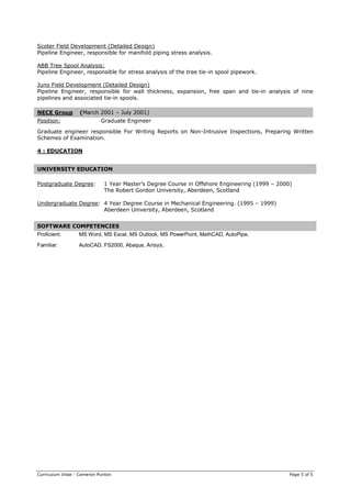 Curriculum Vitae - Cameron Punton Page 5 of 5
Scoter Field Development (Detailed Design)
Pipeline Engineer, responsible for manifold piping stress analysis.
ABB Tree Spool Analysis:
Pipeline Engineer, responsible for stress analysis of the tree tie-in spool pipework.
Juno Field Development (Detailed Design)
Pipeline Engineer, responsible for wall thickness, expansion, free span and tie-in analysis of nine
pipelines and associated tie-in spools.
NECE Group (March 2001 – July 2001)
Position: Graduate Engineer
Graduate engineer responsible For Writing Reports on Non-Intrusive Inspections, Preparing Written
Schemes of Examination.
4 : EDUCATION
UNIVERSITY EDUCATION
Postgraduate Degree: 1 Year Master’s Degree Course in Offshore Engineering (1999 – 2000)
The Robert Gordon University, Aberdeen, Scotland
Undergraduate Degree: 4 Year Degree Course in Mechanical Engineering. (1995 – 1999)
Aberdeen University, Aberdeen, Scotland
SOFTWARE COMPETENCIES
Proficient: MS Word, MS Excel, MS Outlook, MS PowerPoint, MathCAD, AutoPipe.
Familiar: AutoCAD, FS2000, Abaqus, Ansys.
 