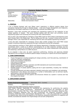 Curriculum Vitae - Cameron Punton Page 1 of 5
Cameron Robert Punton
Telephone: +61 (0) 404 170 149 (M)
Email: cameron@punton.org
Current Position: Project Manager / Subsea Pipeline Engineer.
Qualifications: Chartered Engineer (CEng) MIMechE
MSc Offshore Engineering
B.Eng. (Hons) Mechanical Engineering
Nationality: British and Australian Citizen
1 : PROFILE:
I am a Charted Engineer with over fifteen years’ experience in offshore pipeline design from
conceptual engineering through to detailed design. I also have Project Management and Inspection,
Maintenance and Repair experience in the North Sea, Australia and Middle East.
Recently I have been providing and managing the engineering support for the inspection of two
subsea pipelines in Kuwait. The work involved liaising with the client and providing owners
engineering support and reviewing and working with their subcontractors.
Prior to that I was responsible for managing a large FEED scope for OXY’s Phase 5 Development of the
Idd El Shargi Field in the Middle East. Prior to taking over the role, I worked in Doha as the Interface
Manager where I was responsible for interfacing with the client and topside engineering contractor.
I have also been responsible for managing various other smaller projects from small FEED scopes
though to extensive experience assessing free span rectifications during IMR campaigns.
I have experience working in Total’s Marine and Pipeline department in Aberdeen during an 18 month
secondment where I acted as an offshore representative for an ROV inspection campaign and free
span rectification using rock dumping as well as performing riser defect assessments and identifying
and assessing a clamp failure on a SSIV structure.
As an engineer I have over 10 years’ experience performing, checking and approving detailed
calculations from all aspects of offshore pipeline design including tie-in spools and structural pipework.
2 : CORE COMPETENCIES:
Project Management including budgeting for design activities, work flow planning, coordination of
resources and team management.
Tender documentation preparation.
Field Layout Architecture.
Subsea pipeline IMR.
Detailed knowledge of British, Australian and DNV standards and recommend practises.
Design verification of 3rd
party designs.
Detailed Design of subsea pipeline, piping and tie-in spool assemblies, including riser interfaces
and manifolds.
Concept development and option appraisal, detailed construction and installation cost estimating.
Experienced in the delivery and process of a number of deliverables such as technical reports,
specifications, field and fabrication drawings.
• Detailed understanding of how pipeline and structures interact as a system in service and how
this impacts the design.
3 : EMPLOYMENT HISTORY
Subsea Engineering Associates (November 2015 – Current)
Position: Lead Project Engineer
Arabian Gulf Pearl KNPC Bunkerline Pipeline Inspection
Lead Project Engineer responsible for overseeing the engineering for performing the pipeline
inspection of two subsea bunnkerlines. Responsible for overseeing the generation of client
documentation including HSE Plan, Project Execution and Quality Plan, Emergency Response Plan,
Medical Emergency Response Plan, Oil Spill Containment and Response Procedures, Project
Emergency Notification Chart, Subcontractor Management Plan. I was also responsible for reviewing
the supplied data, determining the pigability of the pipelines, proposing modifications for pigability and
identify inconsistencies between the original design and as-built configurations.
 