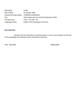 Nationality : Indian
Date of Birth : 8th
October 1990
Passport No (Expiry date) : J7448318 (15/09/2021)
Visa : UAE Employment visa (valid till September 2016)
Driving License : India – Yes; UAE - No.
Languages known : English, Hindi, Malayalam and Tamil
DECLARATION
I declare that the information mentioned above is correct and complete to the best
of my knowledge and nothing has been concealed or distorted.
Place: Abu Dhabi KIRAN JOHNY
 