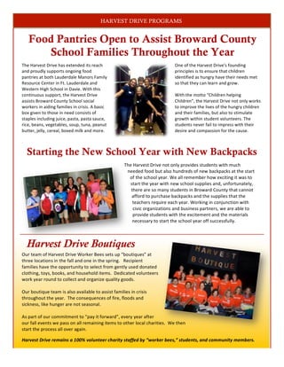 Food Pantries Open to Assist Broward County
School Families Throughout the Year
2
One	
  of	
  the	
  Harvest	
  Drive’s	
  founding	
  
principles	
  is	
  to	
  ensure	
  that	
  children	
  
identified	
  as	
  hungry	
  have	
  their	
  needs	
  met	
  
so	
  that	
  they	
  can	
  learn	
  and	
  grow.	
  
	
  
With	
  the	
  motto	
  “Children	
  helping	
  
Children”,	
  the	
  Harvest	
  Drive	
  not	
  only	
  works	
  
to	
  improve	
  the	
  lives	
  of	
  the	
  hungry	
  children	
  
and	
  their	
  families,	
  but	
  also	
  to	
  stimulate	
  
growth	
  within	
  student	
  volunteers.	
  The	
  
students	
  never	
  fail	
  to	
  impress	
  with	
  their	
  
desire	
  and	
  compassion	
  for	
  the	
  cause.	
  	
  
	
  
Harvest Drive Boutiques
Our	
  team	
  of	
  Harvest	
  Drive	
  Worker	
  Bees	
  sets	
  up	
  “boutiques”	
  at	
  
three	
  locations	
  in	
  the	
  fall	
  and	
  one	
  in	
  the	
  spring.	
  	
  	
  Recipient	
  
families	
  have	
  the	
  opportunity	
  to	
  select	
  from	
  gently	
  used	
  donated	
  
clothing,	
  toys,	
  books,	
  and	
  household	
  items.	
  	
  Dedicated	
  volunteers	
  
work	
  year	
  round	
  to	
  collect	
  and	
  organize	
  quality	
  goods.	
  	
  	
  
	
  
Our	
  boutique	
  team	
  is	
  also	
  available	
  to	
  assist	
  families	
  in	
  crisis	
  
throughout	
  the	
  year.	
  	
  The	
  consequences	
  of	
  fire,	
  floods	
  and	
  
sickness,	
  like	
  hunger	
  are	
  not	
  seasonal.	
  	
  	
  	
  
	
  
As	
  part	
  of	
  our	
  commitment	
  to	
  “pay	
  it	
  forward”,	
  every	
  year	
  after	
  
our	
  fall	
  events	
  we	
  pass	
  on	
  all	
  remaining	
  items	
  to	
  other	
  local	
  charities.	
  	
  We	
  then	
  
start	
  the	
  process	
  all	
  over	
  again.	
  
Harvest	
  Drive	
  remains	
  a	
  100%	
  volunteer	
  charity	
  staffed	
  by	
  “worker	
  bees,”	
  students,	
  and	
  community	
  members.	
  	
  
1
The	
  Harvest	
  Drive	
  has	
  extended	
  its	
  reach	
  
and	
  proudly	
  supports	
  ongoing	
  food	
  
pantries	
  at	
  both	
  Lauderdale	
  Manors	
  Family	
  
Resource	
  Center	
  in	
  Ft.	
  Lauderdale	
  and	
  
Western	
  High	
  School	
  in	
  Davie.	
  With	
  this	
  
continuous	
  support,	
  the	
  Harvest	
  Drive	
  
assists	
  Broward	
  County	
  School	
  social	
  
workers	
  in	
  aiding	
  families	
  in	
  crisis.	
  A	
  basic	
  
box	
  given	
  to	
  those	
  in	
  need	
  consists	
  of	
  
staples	
  including	
  juice,	
  pasta,	
  pasta	
  sauce,	
  
rice,	
  beans,	
  vegetables,	
  soup,	
  tuna,	
  peanut	
  
butter,	
  jelly,	
  cereal,	
  boxed	
  milk	
  and	
  more.	
  	
  	
  
The	
  Harvest	
  Drive	
  not	
  only	
  provides	
  students	
  with	
  much	
  
needed	
  food	
  but	
  also	
  hundreds	
  of	
  new	
  backpacks	
  at	
  the	
  start	
  
of	
  the	
  school	
  year.	
  We	
  all	
  remember	
  how	
  exciting	
  it	
  was	
  to	
  
start	
  the	
  year	
  with	
  new	
  school	
  supplies	
  and,	
  unfortunately,	
  
there	
  are	
  so	
  many	
  students	
  in	
  Broward	
  County	
  that	
  cannot	
  
afford	
  to	
  purchase	
  backpacks	
  and	
  the	
  supplies	
  that	
  the	
  
teachers	
  require	
  each	
  year.	
  Working	
  in	
  conjunction	
  with	
  
civic	
  organizations	
  and	
  business	
  partners,	
  we	
  are	
  able	
  to	
  
provide	
  students	
  with	
  the	
  excitement	
  and	
  the	
  materials	
  
necessary	
  to	
  start	
  the	
  school	
  year	
  off	
  successfully.	
  
Starting the New School Year with New Backpacks
HARVEST DRIVE PROGRAMS
 