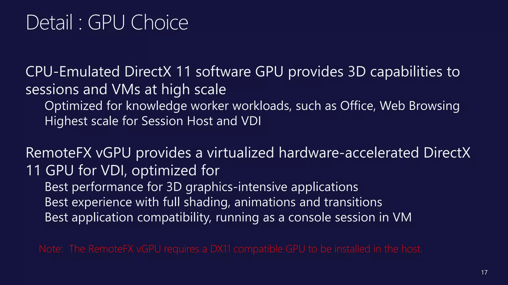 Title of
Presentation
• Speaker Name, Title
• Microsoft Corporation
Detail : GPU Choice
CPU-Emulated DirectX 11 software GPU provides 3D capabilities to
sessions and VMs at high scale
Optimized for knowledge worker workloads, such as Office, Web Browsing
Highest scale for Session Host and VDI
RemoteFX vGPU provides a virtualized hardware-accelerated DirectX
11 GPU for VDI, optimized for
Best performance for 3D graphics-intensive applications
Best experience with full shading, animations and transitions
Best application compatibility, running as a console session in VM
17
 