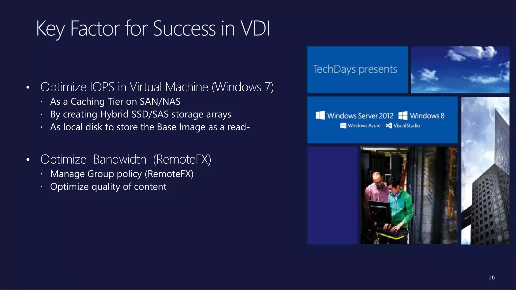 26
• Optimize IOPS in Virtual Machine (Windows 7)
 As a Caching Tier on SAN/NAS
 By creating Hybrid SSD/SAS storage arrays
 As local disk to store the Base Image as a read-
• Optimize Bandwidth (RemoteFX)
 Manage Group policy (RemoteFX)
 Optimize quality of content
 