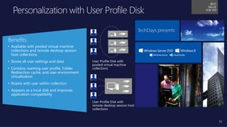 12
User Profile Disk with
pooled virtual machine
collections
User Profile Disk with
remote desktop session host
collections
Benefits
• Available with pooled virtual machine
collections and remote desktop session
host collections
• Stores all user settings and data
• Contains roaming user profile, Folder
Redirection cache, and user environment
virtualization
• Roams with user within collection
• Appears as a local disk and improves
application compatibility
BEST
VALUE
FOR VDI
 
