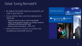 25
• By default, RemoteFX balances bandwidth and
scale to give best UX
• Group policies help customize deployments
differently
 Optimize only for scale or only for bandwidth
 Adjust visual quality of images, e.g. lossless mode for
workloads with pixel perfect need
 Enforce choice of transport – UDP / TCP
• New performance counters to monitor and
troubleshoot bandwidth and UX
 