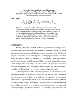 Protected	
  primary	
  amides	
  from	
  acyl	
  isocyanates	
  
Stephen	
  C.	
  Hahneman,	
  Megan	
  M.	
  Hanly	
  and	
  Brian	
  R.	
  Linton	
  
Department	
  of	
  Chemistry,	
  College	
  of	
  the	
  Holy	
  Cross,	
  Worcester,	
  MA	
  01610	
  
Corresponding	
  Author:	
  blinton@holycross.edu	
  
	
  
TOC	
  Graphic	
  
	
  
	
  
Abstract:	
  	
  A	
  procedure	
  has	
  been	
  developed	
  for	
  the	
  convenient	
  
synthesis	
  of	
  primary	
  amides	
  from	
  carboxylic	
  acid	
  derivatives.	
  	
  At	
  the	
  
heart	
  of	
  this	
  approach	
  is	
  the	
  formation	
  of	
  acyl	
  isocyanates,	
  which	
  can	
  
be	
  reacted	
  with	
  alcohols	
  to	
  produce	
  carbamoyl-­‐protected	
  primary	
  
amides.	
  	
  Different	
  alcohols	
  have	
  been	
  used	
  to	
  produce	
  amides	
  that	
  
contain	
  Cbz,	
  Boc,	
  Fmoc,	
  Alloc,	
  Teoc	
  and	
  o-­‐nitrobenzyl	
  protecting	
  
groups,	
  permitting	
  deprotection	
  using	
  a	
  variety	
  of	
  methods.	
  
	
  
	
  
INTRODUCTION	
  
	
   A	
  variety	
  of	
  synthetic	
  methods	
  exist	
  for	
  the	
  production	
  of	
  primary	
  amides,	
  
but	
  each	
  has	
  potential	
  downsides.	
  	
  The	
  majority	
  of	
  approaches	
  require	
  the	
  use	
  of	
  
gaseous	
   ammonia,	
   ammonium	
   hydroxide	
   or	
   other	
   ammonium	
   salts.	
   	
   The	
   loss	
   of	
  
reagent	
  ammonia	
  can	
  lead	
  to	
  reduced	
  yields,	
  and	
  the	
  highly	
  basic	
  nature	
  of	
  reaction	
  
conditions	
   can	
   at	
   times	
   be	
   problematic.	
   	
   Additionally,	
   traditional	
   organic	
  
purification	
  techniques	
  can	
  be	
  less	
  successful	
  due	
  to	
  the	
  polar	
  nature	
  of	
  the	
  primary	
  
amide	
   and	
   potential	
   insolubility	
   in	
   organic	
   solvents.	
   	
   A	
   synthetic	
   scheme	
   that	
  
smoothly	
  produces	
  a	
  primary	
  amide	
  with	
  a	
  protecting	
  group	
  that	
  maximizes	
  organic	
  
solubility	
  would	
  be	
  attractive	
  for	
  a	
  variety	
  of	
  organic	
  and	
  peptide	
  targets.	
  
	
   Carbamate	
  protection	
  of	
  the	
  amide	
  nitrogen	
  would	
  be	
  ideal	
  due	
  to	
  the	
  well-­‐
established	
   methods	
   of	
   removal	
   and	
   purification,	
   but	
   few	
   literature	
   examples	
   of	
  
acyl-­‐carbamates	
  exist.	
  	
  They	
  have	
  been	
  synthesized	
  through	
  either	
  carbamoylation	
  
of	
   an	
   amide	
   or	
   acylation	
   of	
   a	
   carbamate,	
   but	
   the	
   reduced	
   nucleophilicity	
   of	
   these	
  
nitrogens	
  typically	
  requires	
  strongly	
  basic	
  conditions.1	
  	
  Another	
  approach	
  towards	
  a	
  
protected	
   primary	
   amide	
   is	
   to	
   introduce	
   the	
   nitrogen	
   atom	
   to	
   a	
   carboxylic	
   acid	
  
derivative	
  using	
  the	
  cyanate	
  anion	
  (Figure	
  1).2,3	
  	
  The	
  resulting	
  acyl	
  isocyanates	
  2	
  can	
  
R Cl
O O
N
H
R
O
O
R'
R
O
NH2
1) AgNCO
2) R'OH
deprotection
 
