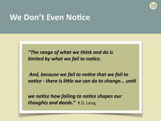 We	
  Don’t	
  Even	
  No>ce
“The	
  range	
  of	
  what	
  we	
  think	
  and	
  do	
  is	
  
limited	
  by	
  what	
  we	
  fail	
  to	
  no=ce.
	
  And,	
  because	
  we	
  fail	
  to	
  no=ce	
  that	
  we	
  fail	
  to	
  
no=ce	
  -­‐	
  there	
  is	
  liEle	
  we	
  can	
  do	
  to	
  change...	
  un=l
we	
  no=ce	
  how	
  failing	
  to	
  no=ce	
  shapes	
  our	
  
thoughts	
  and	
  deeds.”	
  	
  R.D.	
  Laing
19
 