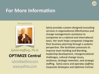 For	
  More	
  Informa>on
OPTIMIZE	
  Central	
  
sylvia@gaﬀney.com	
  
www.gaﬀney.com
20
Sylvia	
  provides	
  custom-­‐designed	
  consul-ng	
  
services	
  in	
  organiza-onal	
  eﬀec-veness	
  and	
  
change	
  managements	
  assistance	
  to	
  
companies	
  on	
  a	
  na-onal	
  and	
  interna-onal	
  
basis.	
  Her	
  work	
  helps	
  companies	
  integrate	
  
their	
  business	
  planning	
  through	
  a	
  systems	
  
perspec-ve.	
  She	
  facilitates	
  processes	
  to	
  
improve	
  team	
  building	
  and	
  blending,	
  
leadership	
  development,	
  intergenera-onal	
  
challenges,	
  cultural	
  change	
  issues,	
  
resilience,	
  strategic	
  reten-on,	
  and	
  strategic	
  
staﬃng.	
  	
  Sylvia	
  owns	
  and	
  operates	
  Gaﬀney	
  
Corporate	
  Strategies	
  and	
  Op;mize	
  Central.
Presented	
  by	
  
Sylvia	
  Gaﬀney,	
  Ph.D.
 