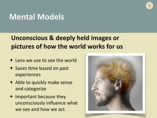 Mental	
  Models
✦ Lens	
  we	
  use	
  to	
  see	
  the	
  world	
  
✦ Saves	
  -me	
  based	
  on	
  past	
  
experiences	
  
✦ Able	
  to	
  quickly	
  make	
  sense	
  
and	
  categorize	
  	
  
✦ Important	
  because	
  they	
  
unconsciously	
  inﬂuence	
  what	
  
we	
  see	
  and	
  how	
  we	
  act
Unconscious	
  &	
  deeply	
  held	
  images	
  or	
  
pictures	
  of	
  how	
  the	
  world	
  works	
  for	
  us
5
 