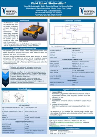 8th Conference of the International Sports Engineering Association, July 12th to 16th, Vienna, Austria
• The navigation system of the robot is a hybrid reflex-deliberate system, where
obstacle avoidance is done with high priority based directly on sensor data
(Ultrasound, laser sensor and the camera).
• The control algorithm represents a state machine, where depending on situation
robot assumes different states. As such, it can be in avoidance maneuver
execution state, safe – plan execution and standby states, and their derivatives.
• The software is based on C/C++, Python and OpenCV library, as well as few other
Open Source components.
1. Research & Study
Field robot is a programmable mobile robot that can execute variety of
algorithms and commands to both teach basics of robotics and try new
concepts in the area.
2. Demonstrations
Field robot can demonstrate software or new hardware due to its modular
design.
3. Classical field robot functions
Field robot is suited to observe and navigate agricultural fields or other
areas.
The development of the “Rottweiler” field robot was done in several steps,
including design of mechanical system, electronics, controls. Programming of the
robot is still in progress.
Field Robot “Rottweiller”
(Anoshän Indreswarän, Mariya Kamenshchikova, Ilya Kamenshchikov,
Lipika Kanojia, Pavel Kudryashov, Valentin Turbin, Timo Funke)
Supervisor: Prof. Dr. Ronny Hartanto
Faculty of Technology and Bionics,
Rhine-Waal University of Applied Sciences,
Kleve, North Rhine-Westphalia, Germany
HSRW Open door„s day – 21 May 2016, Kleve, Germany
Contact Information
References
Applications/Discussions
Electronics & Control
Software & Subsystem Overview
Introduction
[1] R. Siegwart. Introduction to Autonomous Mobile Robots, 2011. 472 p.
[2] NVIDIA. http://www.nvidia.com/object/tegra-k1-processor.html. (retrieved at
21/04/2016)
[3] http://opencv.org . (retrieved at 13/05/2016)
The Rottweiler is a small
and efficient field robot,
that perfects in navigation
and plant observation. It
has a dedicated
microcomputer, IMU,
stereo camera, and a laser
sensor. The Rottweiler is a
creation of the members of
the Robotics group of
Hochschule Rhein Waal
under the supervision of
Project manager: Mariya Kamenshchikova
E-mail: Mariya.Kamenshchikova@hsrw.org
Contact phone: +49 162 790 1209
Figure 1. isometric view.
Functionality
• Rottweiler with its powerful battery and sensors can
autonomously navigate, recognize and count plants.
Stability
• Rottweiler uses Tegra K1 as its core processing unit, which
is a powerful GPU. NVIDIA Tegra K1 drives the world's most
powerful supercomputers and vision systems, which results
in smooth operation of the robot.
Efficiency
• Rottweiler is an all-rounder in terms of design and
control. Choose from the extensive list of compatible
sensors, cameras, and other accessories to integrate via
Rottweiler’s simpler mounting interface.
BATTERY AND POWER SYSTEM
BATTERY CHEMISTRY Lithium Polymer
CAPACITY 14.8 V, 5.8 Ah x 4 units
RUNTIME 30 mins
USER POWER 340 W
INTERFACING AND COMMUNICATION
CONTROL MODES Autonomous or Remote controlled
COMMUNICATION RS232, WLAN, Bluetooth
DRIVERS AND APIs ROS, OpenCV, C++, and Python
SENSORS AND PROCESSING UNIT
STEREOVISION DUO MC stereo camera
DEPTH SENSOR Hokuyo 2D Laser Scanner, Ultrasonic sensor
AUXILIARY SENSORS IMU, Compass, Encoders
PROCESSING UNIT Tegra K1
ENVIRONMENTAL
OPERATING TEMPERATURE -10 to 40 °C
RATING IP62
Prof. Dr. Ronny Hartanto and valuable feedback and suggestions from
Prof. Dr. -Ing. Roland Schmetz and Dipl.-Ing. Christian Berendonk.
SIZE AND WEIGHT
EXTERNAL DIMENSIONS (L X W X
H)
510 X 460 X 210 mm
INTERNAL DIMENSIONS (L X W X
H)
500 X 275 X 155 mm
WEIGHT 15 kg
WHEELS 203 mm (8 inch) Lug Tread
GROUND CLEARANCE 55 mm
SPEED AND PERFORMANCE
MAX PAYLOAD 15 kg
MAX SPEED 1.0 m/s
DRIVE POWER 500 W
DRIVETRAIN MODES 4-wheel drive or Front wheel drive
MAX CLIMB GRADE 30° (58% Slope)
Mechanical Design
Figure 3. Electrical circuit of the system.
Figure 2. Chassis Assembly.
 