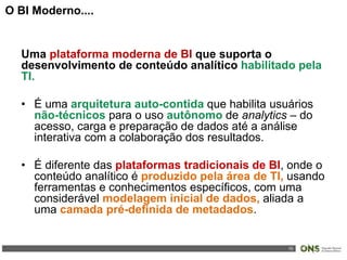 10
Uma plataforma moderna de BI que suporta o
desenvolvimento de conteúdo analítico habilitado pela
TI.
• É uma arquitetura auto-contida que habilita usuários
não-técnicos para o uso autônomo de analytics – do
acesso, carga e preparação de dados até a análise
interativa com a colaboração dos resultados.
• É diferente das plataformas tradicionais de BI, onde o
conteúdo analítico é produzido pela área de TI, usando
ferramentas e conhecimentos específicos, com uma
considerável modelagem inicial de dados, aliada a
uma camada pré-definida de metadados.
O BI Moderno....
 