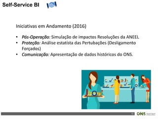 13
Self-Service BI
Iniciativas em Andamento (2016)
• Pós-Operação: Simulação de impactos Resoluções da ANEEL
• Proteção: Análise estatísta das Pertubações (Desligamento
Forçados)
• Comunicação: Apresentação de dados históricos do ONS.
 