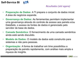 15
Self-Service BI
Resultados (até agora)
• Preparação de Dados: A TI prepara o conjunto de dados inicial.
A área de negócios expande.
• Governança de Dados: As ferramentas permitem implementar
uma governança através do controle de acesso aos painéis e/ou
DataSets, o acesso às fontes de dados é gerenciado pelo
servidor de base de dados.
• Camada Semântica: O fornecimento de uma camada semântica
ainda está sendo discutido.
• Modelo de Dados: O modelo de dados está construído para
sistemas e não para pessoas.
• Organização: A forma de trabalhar em time possibilitou a
preparação de painéis rapidamente, com análise mais ampla e
riqueza de insights.
 