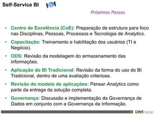 16
Self-Service BI
Próximos Passos
• Centro de Excelência (CoE): Preparação de estrutura para foco
nas Disciplinas, Pessoas, Processos e Tecnologia de Analytics.
• Capacitação: Treinamento e habilitação dos usuários (TI e
Negócio).
• ODS: Revisão da modelagem do armazenamento das
informações.
• Aplicação do BI Tradicional: Revisão da forma do uso do BI
Tradicional, dentro de uma avaliação criteriosa.
• Revisão do modelo de aplicações: Pensar Analytics como
parte da entrega da solução completa.
• Governança: Discussão e implementação da Governança de
Dados em conjunto com a Governança da Informação.
 