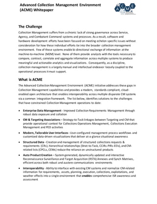 Advanced Collection Management Environment
(ACME) Whitepaper
The Challenge
Collection Management suffers from a chronic lack of strong governance across Service,
Agency, and Combatant Command systems and processes. As a result, software and
hardware development efforts have been focused on meeting echelon specific issues without
consideration for how these individual efforts tie into the broader collection management
environment. Few of these systems enable bi-directional exchange of information at the
machine-to-machine (M2M) level. None of them provide analysts with the tools necessary to
compare, contrast, correlate and aggregate information across multiple systems to produce
meaningful and actionable analytics and visualizations. Consequently, as a discipline,
collection management is a largely manual and intellectual endeavor loosely coupled to the
operational processes it must support.
What is ACME
The Advanced Collection Management Environment (ACME) initiative addresses these gaps in
Collection Management capabilities and provides a modern, standards compliant, cloud-
enabled open architecture that enables interoperability across multiple disparate CM systems
via a common integration framework. The list below, identifies solutions to the challenges
that have constrained Collection Management operations to date:
 Enterprise Data Management - Improved Collection Requirements Management through
robust data exposure and collation
 CM & Targeting Associations – Strategy-to-Task linkages between Targeting and CM that
provide operational context for Collections Operations Management, Collections Execution
Management and PED activities
 Modern, Tailorable User Interfaces - User-configured management process workflows and
customized data-driven visualizations that deliver at-a-glance situational awareness
 Structured Data - Creation and management of structured collections requests &
requirements (CRs), hierarchical relationships (Strat-to-Task, CCIRs-PIRs-EEIs), and CM-
related lists (CPCLs, CEMs) reduce the reliance on unstructured products
 Auto Product Creation – Systemgenerated, dynamically updated and interactive
Reconnaissance Surveillance and Target Acquisition (RSTA) Annexes and Synch Matrixes,
efficient across both robust and austere communications environments
 Interoperability - Ability to interface with existing CM systems and normalize CM-related
information for requirements, assets, planning, execution, collections, exploitations, and
weather effects into a single environment that enables comprehensive ISR awareness and
assessment
 