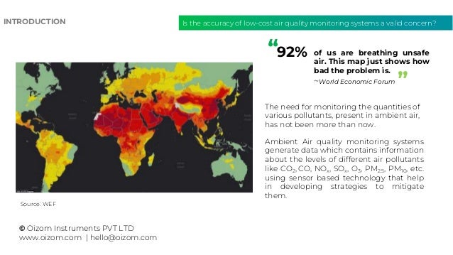 Is the accuracy of low-cost air quality monitoring systems a valid concern?
INTRODUCTION
of us are breathing unsafe
air. This map just shows how
bad the problem is.
~World Economic Forum
© Oizom Instruments PVT LTD
www.oizom.com | hello@oizom.com
The need for monitoring the quantities of
various pollutants, present in ambient air,
has not been more than now.
Ambient Air quality monitoring systems
generate data which contains information
about the levels of different air pollutants
like CO2, CO, NOx, SOx, O3, PM2.5, PM10, etc.
using sensor based technology that help
in developing strategies to mitigate
them.
Source: WEF
92%
”
“
 