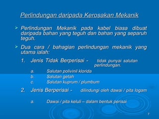77
Perlindungan daripada Kerosakan MekanikPerlindungan daripada Kerosakan Mekanik
 Perlindungan Mekanik pada kabel biasa dibuatPerlindungan Mekanik pada kabel biasa dibuat
daripada bahan yang teguh dan bahan yang separuhdaripada bahan yang teguh dan bahan yang separuh
teguh.teguh.
 Dua cara / bahagian perlindungan mekanik yangDua cara / bahagian perlindungan mekanik yang
utama ialah:utama ialah:
1.1. Jenis Tidak Berperisai -Jenis Tidak Berperisai - tidak punyai salutantidak punyai salutan
perlindungan.perlindungan.
a.a. Salutan polivinil kloridaSalutan polivinil klorida
b.b. Salutan getahSalutan getah
c.c. Salutan kuprum / plumbumSalutan kuprum / plumbum
2.2. Jenis Berperisai -Jenis Berperisai - dilindungi oleh dawai / pita logamdilindungi oleh dawai / pita logam
a.a. Dawai / pita keluli – dalam bentuk perisaiDawai / pita keluli – dalam bentuk perisai
 