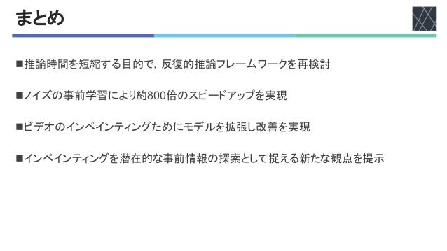 まとめ
n推論時間を短縮する目的で，反復的推論フレームワークを再検討
nノイズの事前学習により約V??倍のスピードアップを実現
nビデオのインペインティングためにモデルを拡張し改善を実現
nインペインティングを潜在的な事前情報の探索として捉える新たな観点を提示
 