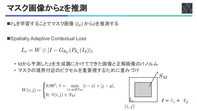 マスク画像から+を推測
n𝑃!を学習することでマスク画像 H𝐼"I'からGを推測する
n2B)8#)55J'!K)B8#"%';L-8%M8/)5'(L$$
• AKから予測したGを生成器にかけてできた画像と正解画像のNOノルム
• マスクの境界付近のピクセルを重要視するために重みづけ
ℓ = ℓ# + ℓ$
 