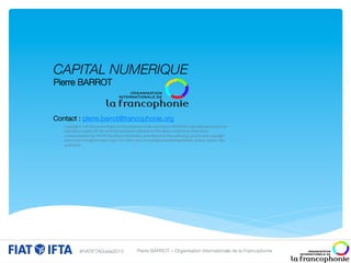 CAPITAL NUMERIQUE 
Pierre BARROT




Contact : pierre.barrot@francophonie.org


of	
  this	
  
he	
  property	
  of	
  the	
  

 Copyright	
  ©	
  opies	
  opresentation	
  is	
  pturposes	
  relevant	
  to	
  atuthor(s).	
  FcIAT/IFTA	
  is	
  garanted	
  permission	
  to	
  
reproduce	
  c
f	
  this	
  work	
  for	
  
he	
  above	
   onference	
   nd	
  future	
  

 communication	
  by	
  FIAT/IFTA	
  without	
  limitation,	
  provided	
  that	
  the	
  author(s),	
  source	
  and	
  copyright	
  
notice	
  are	
  included	
  in	
  each	
  copy.	
  For	
  other	
  uses,	
  including	
  extended	
  quotation,	
  please	
  contact	
  the	
  

 author(s).	
  




#FIATIFTADubai2013

Pierre BARROT – Organisation Internationale de la Francophonie

 