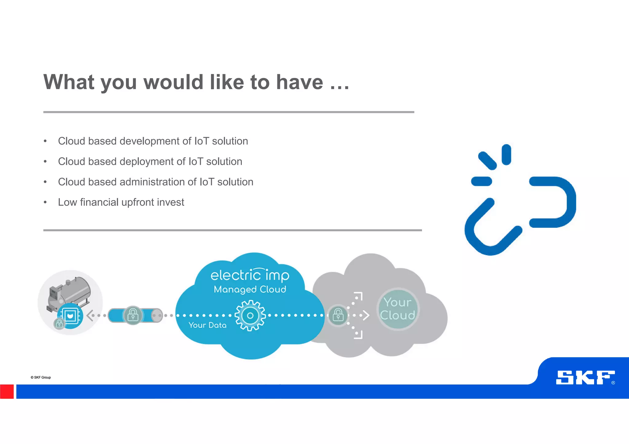 © SKF Group© SKF Group
• Cloud based development of IoT solution
• Cloud based deployment of IoT solution
• Cloud based administration of IoT solution
• Low financial upfront invest
What you would like to have !