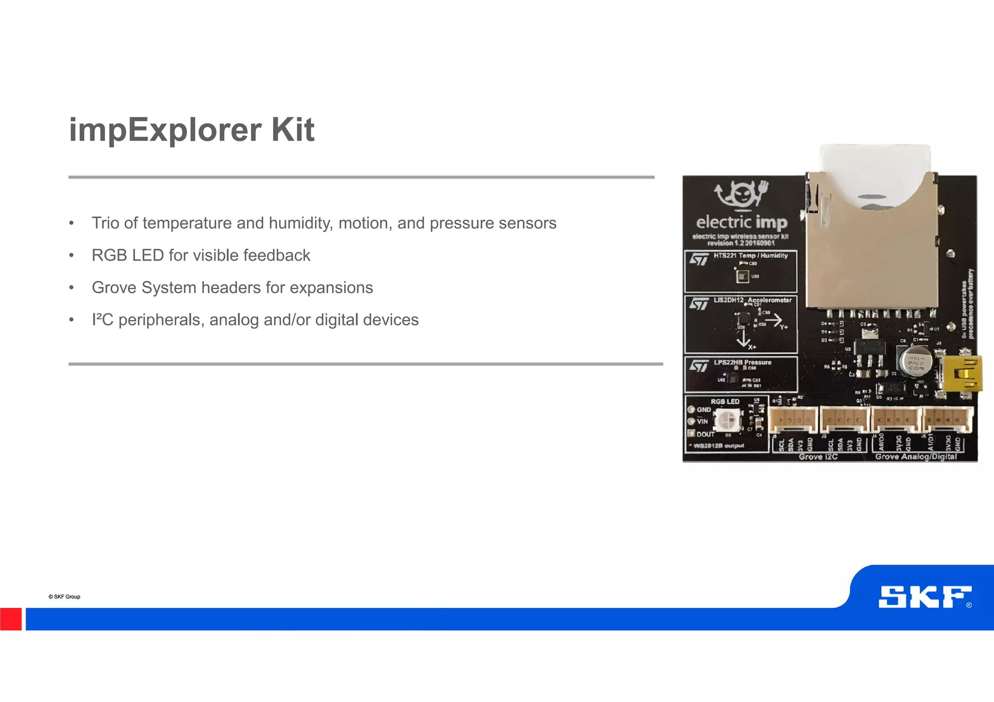 © SKF Group© SKF Group
• Trio of temperature and humidity, motion, and pressure sensors
• RGB LED for visible feedback
• Grove System headers for expansions
• I²C peripherals, analog and/or digital devices
impExplorer Kit