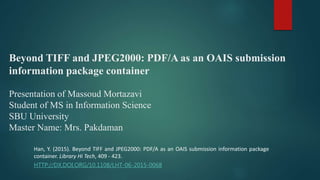 Beyond TIFF and JPEG2000: PDF/A as an OAIS submission
information package container
Presentation of Massoud Mortazavi
Student of MS in Information Science
SBU University
Master Name: Mrs. Pakdaman
Han, Y. (2015). Beyond TIFF and JPEG2000: PDF/A as an OAIS submission information package
container. Library Hi Tech, 409 - 423.
HTTP://DX.DOI.ORG/10.1108/LHT-06-2015-0068
 
