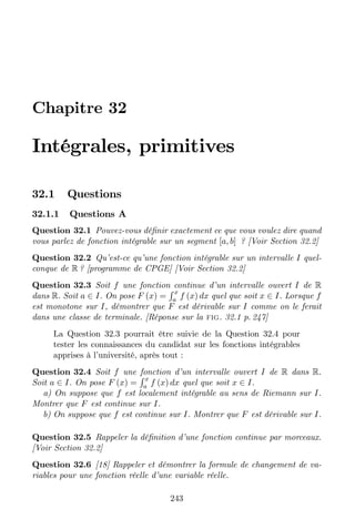 Chapitre 32
Intégrales, primitives
32.1 Questions
32.1.1 Questions A
Question 32.1 Pouvez-vous dé…nir exactement ce que vous voulez dire quand
vous parlez de fonction intégrable sur un segment [ ] ? [Voir Section 32.2]
Question 32.2 Qu’est-ce qu’une fonction intégrable sur un intervalle  quel-
conque de R ? [programme de CPGE] [Voir Section 32.2]
Question 32.3 Soit  une fonction continue d’un intervalle ouvert  de R
dans R. Soit  2 . On pose  () =
R 
  ()  quel que soit  2 . Lorsque 
est monotone sur , démontrer que  est dérivable sur  comme on le ferait
dans une classe de terminale. [Réponse sur la fig. 32.1 p. 247]
La Question 32.3 pourrait être suivie de la Question 32.4 pour
tester les connaissances du candidat sur les fonctions intégrables
apprises à l’université, après tout :
Question 32.4 Soit  une fonction d’un intervalle ouvert  de R dans R.
Soit  2 . On pose  () =
R 
  ()  quel que soit  2 .
a) On suppose que  est localement intégrable au sens de Riemann sur .
Montrer que  est continue sur .
b) On suppose que  est continue sur . Montrer que  est dérivable sur .
Question 32.5 Rappeler la dé…nition d’une fonction continue par morceaux.
[Voir Section 32.2]
Question 32.6 [18] Rappeler et démontrer la formule de changement de va-
riables pour une fonction réelle d’une variable réelle.
243
Extrait du livre évolutif gratuit "ORAL 1 du CAPES Maths, pistes
et commentaires" au 23 mars 2015 à télécharger sur MégaMaths.
L'intégration en terminale (23/03/15)
ORAL 1 du CAPES Maths
 