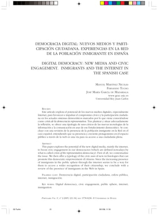 PORTULARIA VOL. V, Nº 2-2005, [21-34], ISSN 1578-0236. © UNIVERSIDAD DE HUELVA
DEMOCRACIA DIGITAL: NUEVOS MEDIOS Y PARTI-
CIPACIÓN CIUDADANA. EXPERIENCIAS EN LA RED
DE LA POBLACIÓN INMIGRANTE EN ESPAÑA
DIGITAL DEMOCRACY: NEW MEDIA AND CIVIC
ENGAGEMENT. INMIGRANTS AND THE INTERNET IN
THE SPANISH CASE
MANUEL MARTÍNEZ NICOLÁS
FERNANDO TUCHO
JOSÉ MARÍA GARCÍA DE MADARIAGA
www.geac.urjc.es
Universidad Rey Juan Carlos
RESUMEN
Este artículo explora el potencial de los nuevos medios digitales, especialmente
Internet, para favorecer e impulsar el compromiso cívico y la participación ciudada-
na en los actuales sistemas democráticos marcados por lo que viene conociéndose
como crisis de la democracia representativa. Tras plantear y situar adecuadamente
la reflexión, se ofrece una tipología de usos cívicos de las nuevas tecnologías de la
información y la comunicación en aras de ese fortalecimiento democrático. Se con-
cluye con una revisión de la presencia de la población inmigrante en la Red en el
caso español, entendiendo que su presencia y creciente protagonismo en el espacio
público a través de la web es una vía para su acceso a una ciudadanía plena.
ABSTRACT
This paper explores the potential of the new digital media, mainly the internet,
to boost civic engagement in our democracies (which are defined nowadays by
what is called crisis of the representative democracy). First of all, we contextualize
the issue. We then offer a typology of the civic uses of new technologies that can
promote this democratic empowerment of citizens. Since the increasing presence
of immigrants in the public sphere through the internet seems to be a way for
them to access a wider recognition of their citizenship, we conclude with a
review of the presence of immigrants in the Web in Spain.
PALABRAS CLAVE: Democracia digital, participación ciudadana, esfera pública,
internet, inmigración.
KEY WORDS: Digital democracy, civic engagement, public sphere, internet,
immigration.
02-Tucho 25/1/06, 11:1821
 