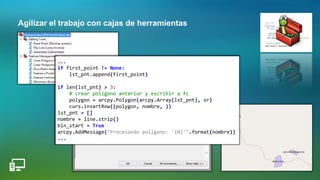 Agilizar el trabajo con cajas de herramientas
...
if first_point != None:
lst_pnt.append(first_point)
if len(lst_pnt) > 3:
# crear polígono anterior y escribir a fc
polygon = arcpy.Polygon(arcpy.Array(lst_pnt), sr)
curs.insertRow((polygon, nombre, ))
lst_pnt = []
nombre = line.strip()
bln_start = True
arcpy.AddMessage("Procesando polígono: '{0}'".format(nombre))
...
 