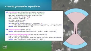 Creando geometrías específicas
def createSector(pnt_from, pnt_to, length, angle, sr):
# determinar el bearing con base en las 2 puntos
bearing = getBearing2Points(pnt_from, pnt_to)
start = bearing - (angle / 2)
end = bearing + (angle / 2)
arrPnts = arcpy.Array()
arrPnts.add(pnt_from)
for bearing in range(int(start), int(end) + 1):
arrPnts.add(createPointAtAngleWithBearing(pnt_from, bearing, length))
return arcpy.Polygon(arrPnts, sr)
def getBearing2Points(pnt1, pnt2):
return math.degrees(math.atan2(pnt1.Y - pnt2.Y, pnt1.X - pnt2.X))
def createPointAtAngleWithBearing(pnt, angle, distance):
angle = math.radians(angle)
dist_x, dist_y = (distance * math.cos(angle), distance * math.sin(angle))
return arcpy.Point(pnt.X + dist_x, pnt.Y + dist_y)
 