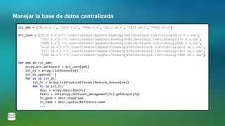 Manejar la base de datos centralizada
lst_amb = ["DLLO 9.x", "TEST 9.x", "PROD 9.x", "DLLO 10.x", "TEST 10.x", "PROD 10.x"]
dct_conn = {"DLLO 9.x":r"C:UsersxbakkerAppDataRoamingESRIDesktop10.3ArcCatalogDLLO 9.x.sde",
"TEST 9.x": r"C:UsersxbakkerAppDataRoamingESRIDesktop10.3ArcCatalogTEST 9.x.sde",
"PROD 9.x": r"C:UsersxbakkerAppDataRoamingESRIDesktop10.3ArcCatalogPROD 9.x.sde",
"DLLO 10.x": r"C:UsersxbakkerAppDataRoamingESRIDesktop10.3ArcCatalogDLLO 10.x.sde",
"TEST 10.x": r"C:UsersxbakkerAppDataRoamingESRIDesktop10.3ArcCatalogTEST 10.x.sde",
"PROD 10.x": r"C:UsersxbakkerAppDataRoamingESRIDesktop10.3ArcCatalogPROD 10.x.sde"}
for amb in lst_amb:
arcpy.env.workspace = dct_conn[amb]
lst_ds = arcpy.ListDatasets()
lst_ds.append("")
for ds in lst_ds:
lst_fc = arcpy.ListFeatureClasses(feature_dataset=ds)
for fc in lst_fc:
desc = arcpy.Describe(fc)
feats = int(arcpy.GetCount_management(fc).getOutput(0))
fc_geom = desc.shapeType
sr_name = desc.spatialReference.name
...
 