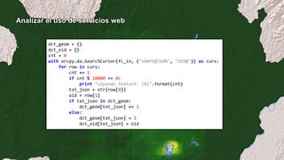 Analizar el uso de servicios web
dct_geom = {}
dct_oid = {}
cnt = 0
with arcpy.da.SearchCursor(fc_in, ("SHAPE@JSON", "OID@")) as curs:
for row in curs:
cnt += 1
if cnt % 10000 == 0:
print "Leyendo feature: {0}".format(cnt)
txt_json = str(row[0])
oid = row[1]
if txt_json in dct_geom:
dct_geom[txt_json] += 1
else:
dct_geom[txt_json] = 1
dct_oid[txt_json] = oid
 
