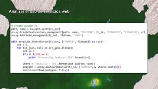 Analizar el uso de servicios web
# create output fc
path, name = os.path.split(fc_out)
arcpy.CreateFeatureclass_management(path, name, "POLYGON", fc_in, "DISABLED", "DISABLED", sr)
arcpy.AddField_management(fc_out, fldname, "LONG")
with arcpy.da.InsertCursor(fc_out, ("SHAPE@", fldname)) as curs:
cnt = 0
for txt_json, hits in dct_geom.items():
cnt += 1
if cnt % 250 == 0:
print "Processing feature: {0}".format(cnt)
where = "OBJECTID = {0}".format(dct_oid[txt_json])
polygon = arcpy.da.SearchCursor(fc_in, ("SHAPE@",), where).next()[0]
curs.insertRow((polygon, hits,))
 