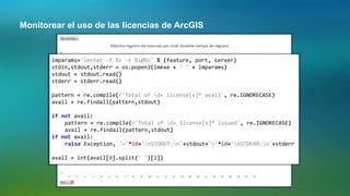 Monitorear el uso de las licencias de ArcGIS
lmparams='lmstat -f %s -c %i@%s' % (feature, port, server)
stdin,stdout,stderr = os.popen3(lmexe + ' ' + lmparams)
stdout = stdout.read()
stderr = stderr.read()
pattern = re.compile(r'Total of d+ license[s]* avail', re.IGNORECASE)
avail = re.findall(pattern,stdout)
if not avail:
pattern = re.compile(r'Total of d+ license[s]* issued', re.IGNORECASE)
avail = re.findall(pattern,stdout)
if not avail:
raise Exception, '='*10+'nSTDOUT:n'+stdout+'='*10+'nSTDERR:n'+stderr
avail = int(avail[0].split(' ')[2])
 