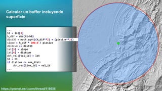 Calcular un buffer incluyendo
superficie
https://geonet.esri.com/thread/116656
...
h1 = lst[2]
h_dif = abs(h1-h0)
dist3D = math.sqrt((h_dif**2) + (pixsize**2))
slope = h_dif * 100.0 / pixsize
distcum += dist3D
lst[3] = slope
lst[4] = distcum
dct_vals[val_id] = lst
h0 = h1
if distcum <= max_dist:
dct_res[line_id] = val_id
...
 