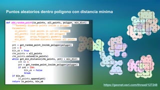 Puntos aleatorios dentro polígono con distancia mínima
https://geonet.esri.com/thread/127248
def add_random_point(in_points, all_points, polygon, min_dist):
"""Randomly disperse points inside a polygon.
Parameters:
in_points: list points in current polygon
all_points: list points in all polygons
polygon: arcpy.Polygon() geometry
min_dist: minimum distance between all points
"""
pnt = get_random_point_inside_polygon(polygon)
cnt = 0
bln_ok = True
chk_points = all_points
chk_points.extend(in_points)
while get_min_distance(chk_points, pnt) < min_dist:
cnt += 1
pnt = get_random_point_inside_polygon(polygon)
if cnt > 250:
bln_ok = False
break
if bln_ok:
in_points.append(pnt)
return in_points, bln_ok
 