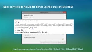 Bajar servicios de ArcGIS for Server usando una consulta REST
http://epro.maps.arcgis.com/home/item.html?id=16e5cc64178941839eca62837f168ec9
fc_out = r'ruta fc de salida'
url =
'http://gisweb.wsscwater.com/ArcGIS/rest/services/FireHydrant/FireBook/M
apServer/0/query?geometryType=esriGeometryPoint&where=1%3D1&returnGeomet
ry=true&outFields=*&f=pjson'
fs = arcpy.FeatureSet()
fs.load(url)
arcpy.CopyFeatures_management(fs, fc_out)
 