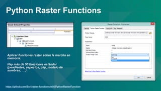 https://github.com/Esri/raster-functions/wiki/PythonRasterFunction
Python Raster Functions
Aplicar funciones raster sobre la marcha en
memoria.
Hay más de 50 funciones estándar
(pendientes, aspectos, clip, modelo de
sombras, …)
 