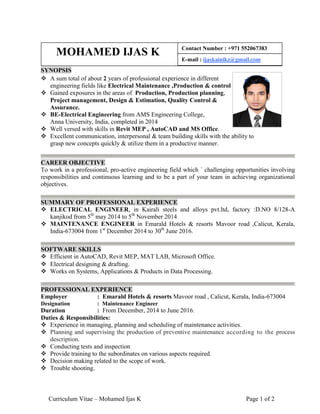 Curriculum Vitae – Mohamed Ijas K Page 1 of 2
SYNOPSIS
 A sum total of about 2 years of professional experience in different
engineering fields like Electrical Maintenance ,Production & control
 Gained exposures in the areas of Production, Production planning,
Project management, Design & Estimation, Quality Control &
Assurance.
 BE-Electrical Engineering from AMS Engineering College,
Anna University, India, completed in 2014
 Well versed with skills in Revit MEP , AutoCAD and MS Office.
 Excellent communication, interpersonal & team building skills with the ability to
grasp new concepts quickly & utilize them in a productive manner.
CAREER OBJECTIVE
To work in a professional, pro-active engineering field which ` challenging opportunities involving
responsibilities and continuous learning and to be a part of your team in achieving organizational
objectives.
SUMMARY OF PROFESSIONAL EXPERIENCE
 ELECTRICAL ENGINEER, in Kairali steels and alloys pvt.ltd, factory :D.NO 8/128-A
kanjikod from 5th
may 2014 to 5th
November 2014
 MAINTENANCE ENGINEER in Emarald Hotels & resorts Mavoor road ,Calicut, Kerala,
India-673004 from 1st
December 2014 to 30th
June 2016.
SOFTWARE SKILLS
 Efficient in AutoCAD, Revit MEP, MAT LAB, Microsoft Office.
 Electrical designing & drafting.
 Works on Systems, Applications & Products in Data Processing.
PROFESSIONAL EXPERIENCE
Employer : Emarald Hotels & resorts Mavoor road , Calicut, Kerala, India-673004
Designation : Maintenance Engineer
Duration : From December, 2014 to June 2016.
Duties & Responsibilities:
 Experience in managing, planning and scheduling of maintenance activities.
 Planning and supervising the production of preventive maintenance according to the process
description.
 Conducting tests and inspection
 Provide training to the subordinates on various aspects required.
 Decision making related to the scope of work.
 Trouble shooting.
MOHAMED IJAS K Contact Number : +971 552067383
E-mail : ijaskainikz@gmail.com
 