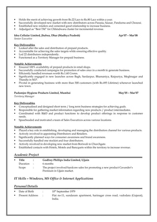  Holds the merit of achieving growth from Rs.22 Lacs to Rs.80 Lacs within a year.
 Successfully developed new market with new distributors across Parasia, Sausar, Pandurna and Chourai.
 Established new retailers and cemented good relationship to increase business.
 Adjudged as “Best TM” for Chhindwara cluster for incremental revenue.
Idea Cellular Limited, Jhabua, Dhar (Madhya Pradesh) Apr’07 – Mar’08
Senior Executive
Key Deliverables
 Looked after the sales and distribution of prepaid products.
 Accountable for achieving the sales targets while ensuring effective quality.
 Led 22 distributors independently.
 Functioned as a Territory Manager for prepaid business.
Notable Achievements
 Ensured 100% availability of prepaid products in retail shops.
 Successfully conducted campaigns for promotion of sales once in a month to generate business.
 Efficiently handled revenues worth Rs.1.60 Crores.
 Significantly engaged in new launches across Bagh, Sardarpur, Bhamaniya, Raipuriya, Meghnagar and
Thandla in M.P.
 Pivotal in generating business with more than 500 customers (with Rs.495 Lifetime) whenever launched
new town.
Pudumjee Hygiene Products Limited, Mumbai May’05 – Mar’07
Territory Manager
Key Deliverables
 Conceptualised and designed short term / long term business strategies for achieving goals.
 Responsible for gathering market information regarding new products / product intermediates.
 Coordinated with R&D and product functions to develop product offerings in response to customer
needs.
 Spearheaded and motivated a team of Sales Executives across various locations.
Notable Achievements
 Played a key role in establishing, developing and managing the distribution channel for various products.
 Actively involved in appointing Distributors and Retailers.
 Significantly planned ways for consumer awareness and brand awareness.
 Successfully handled one stockist and four distributors.
 Actively involved in developing new market from Boriwali to Churchgate.
 Established contacts with Hotels, Motels and Bancquets within the territory to increase revenue.
Academic Project
 Title : Godfrey Phillips India Limited, Ujjain
Duration : 6 months
Scope : The project involved hardcore sales for promoting a new product Cavander’s
Premium in Ujjain market.
IT Skills – Windows, MS Office & Internet Applications
Personal Details
 Date of Birth : 10th
September 1979
 Present Address : Flat no-11, sundaram apartment, harinagar cross road, vadodara (Gujarat),
India.
 