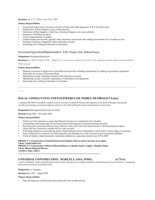 Duration:April 3rd
, 2008to June 07th, 2009
Primary Responsibilities
• Execution& Supervision of Erection activities of Pipe racks, Pipe Supports(C.S & S.S) & Sub-racks.
• Modification of Pipe Supports in case of discripencies.
• Fabrication of Pipe Supports, Cable Trays, Structural Supports, etc as per schedule.
• Inspection of Welding for above.
• Assist in Qualification of welders.
• Conduct Safety tool box talk, generate safety awareness and provide safe working environment for co-workers on site.
• Periodical checking of rigging & safety tools before erection.
• Generating safe working environment at work place.
GovermentAgriculturalDepartment(I.C.A.R), Panaji, Goa, India(4.3Years)
Designation:JrEngineer(fabrication)
Duration:Dec 2003TO March 2008 (Right now I am on extra ordinary leave for 6 years under government department from March
2008 onwards.
Primary Responsibilities
• Planning, Execution & Supervision of all fabrication activities including maintenance & welding of agriculture equipments
• Fabrication & erection of Structural Sheds.
• Maintaining records, Checking contractors Bill, Quantity surveying.
• Maintaining records of periodic maintenance of machinaries and equipments.
• Generating safe working environment at work place.
………………………………………………………………………………………………………
……
DALAL CONSULTANTS AND ENGINEERS LTD, WORLI, MUMBAI.(5.3 Years)
A reputed ISO 9001 Consultant company with its presence in India & Abroad and expertise in the field of Design, Drawing &
specification having executed prestigious projects in the field of Pharmaceutical & Industrial constructions
Designation:SiteEngineer(Fabrication & safety).
Duration:Aug 1998 – November 2003
Primary Responsibilities
• Follow-up with Contractor to ensure that Planned activities are completed in time schedule.
• Coordinating with Design dept for resolving technical discrepancies encountered during execution.
• Resolving and overseeing technical issues related to safety with client and subcontractors to facilitate project progress.
• Check and Pass Contractors monthly bill for work executed.
• Witnessing Inspections and resolving quality related technical issues with Quality Control staff at various stages of execution.
• Issue of Punch list to contractor for Final inspection and Handing over of the structure as per Construction Schedule.
• Verify all Quality related documents, Instrument calibrations, inspection records as per ITP & PQP.
PROJECT 1: Construction of Teksid-Kalyani Iron foundry Plant at Surla, Navelim, Goa, India.
Client: Teksid India Ltd.
PROJECT 2: Construction of Bharat Diamond Bourse at Bandra-kurla Complex, Mumbai, India.
Client: Bharat Diamond Bourse.
Architect: Raja Adheri.
........................................................................................................................................................
UNIVERSAL CONSTRUCTION, MARCELA, GOA, INDIA. (1.7Yrs)
A well established small scale fabrication unit in Goa with interests in Light & medium scale fabrication of steel structure, ornamental
fabrication and sheet metal fabrication.
Designation: Jr. Engineer.
Duration:Jan 1997 – August1998
Primary Responsibilities
• Plan and Supervise all fabrication and erection activities in shop and site.
 