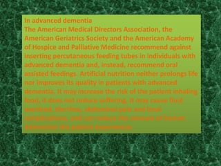 In advanced dementia
The American Medical Directors Association, the
American Geriatrics Society and the American Academy
of Hospice and Palliative Medicine recommend against
inserting percutaneous feeding tubes in individuals with
advanced dementia and, instead, recommend oral
assisted feedings. Artificial nutrition neither prolongs life
nor improves its quality in patients with advanced
dementia. It may increase the risk of the patient inhaling
food, it does not reduce suffering, it may cause fluid
overload, diarrhea, abdominal pain and local
complications, and can reduce the amount of human
interaction the patient experiences.
 